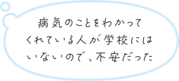 病気のことをわかってくれている人が学校にはいないので、不安だった