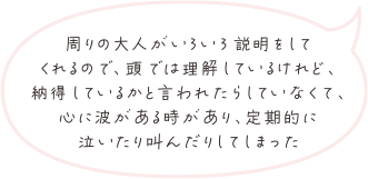 周りの大人がいろいろ説明をしてくれるので、頭では理解しているけれど、納得しているかと言われたらしていなくて、心に波がある時があり、定期的に泣いたり叫んだりしてしまった