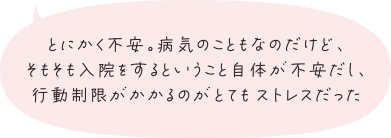 とにかく不安。病気のこともなのだけど、そもそも入院をするということ自体が不安だし、行動制限がかかるのがとてもストレスだった