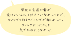 学校の友達に髪が抜けていることを伝えていなかったので、ウィッグを取るタイミングが難しかった。ウィッグだったことを気づかれたくなかった