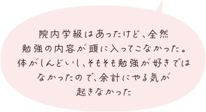 院内学級はあったけど、全然勉強の内容が頭に入ってこなかった。体がしんどいし、そもそも勉強が好きではなかったので、余計にやる気が起きなかった