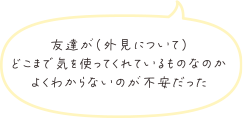 友達が（外見について）どこまで気を使ってくれているものなのかよくわからないのが不安だった