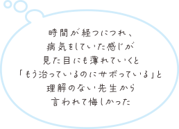 時間が経つにつれ、病気をしていた感じが見た目にも薄れていくと「もう治っているのにサボっている」と理解のない先生から言われて悔しかった