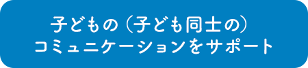 子どもの（子ども同士の）コミュニケーションをサポート