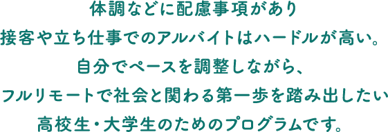 体調などに配慮事項があり接客や立ち仕事でのアルバイトはハードルが高い。自分でペースを調整しながら、フルリモートで社会と関わる第一歩を踏み出したい高校生・大学生のためのプログラムです。